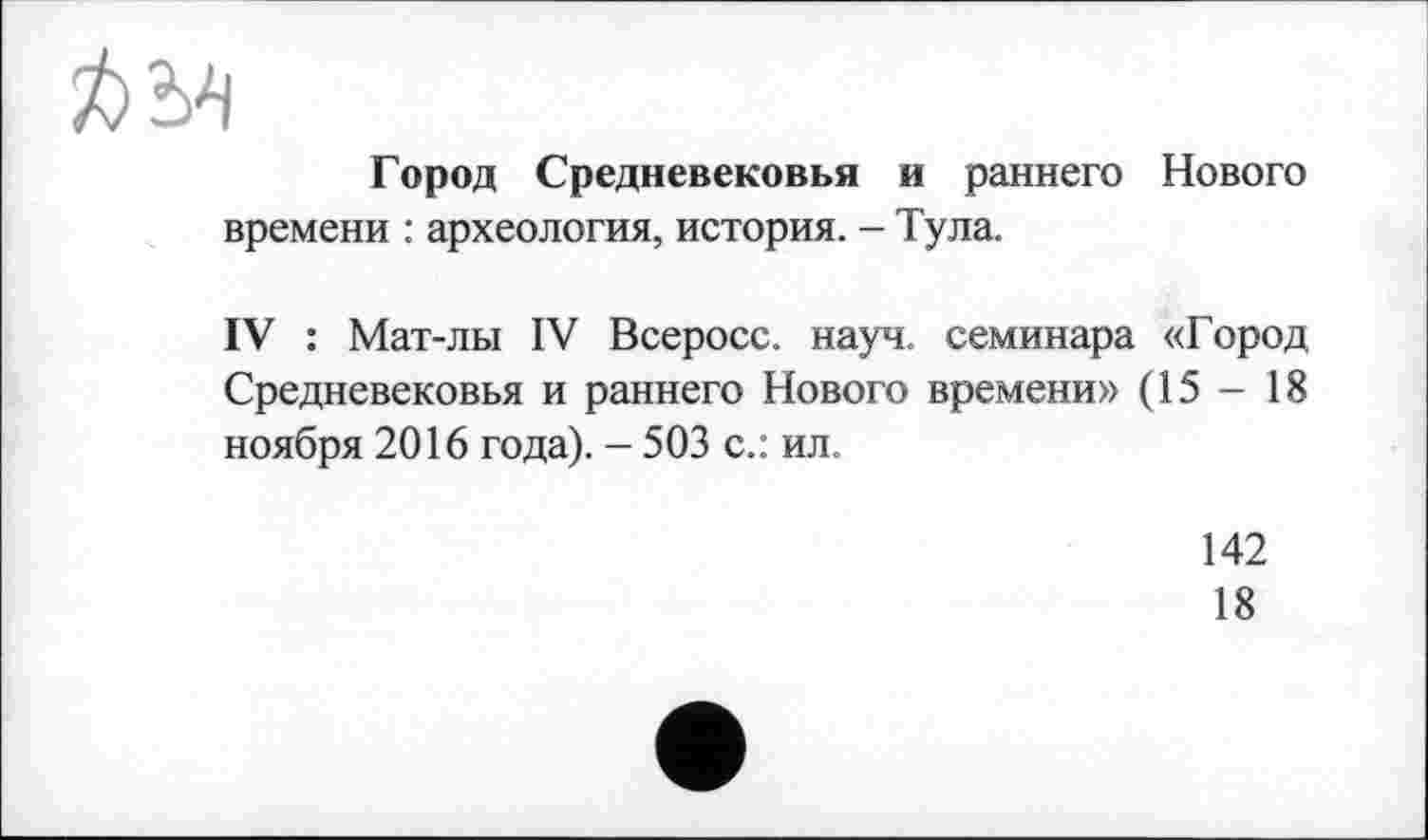 ﻿ft 54
Город Средневековья и раннего Нового времени : археология, история. - Тула.
IV : Мат-лы IV Всеросс. науч, семинара «Город Средневековья и раннего Нового времени» (15 - 18 ноября 2016 года). - 503 с.: ил.
142
18